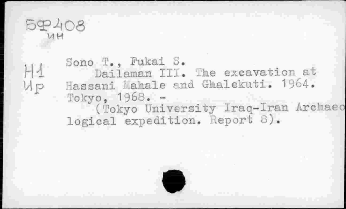 ﻿БфЛОб
ИН
Hl
Sono T., Fukai S.
Dailaman III. The excavation at Hassani Mahale and. Ghalekuti. 1964. Tokyo, 1968. -
" (Tokyo University Iraq-Iran Archae logical expedition. Report 8).